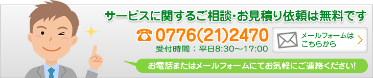 「サービスに関するご相談・お見積り依頼は無料です」電話0776(21)2470 受付時間：平日8:30〜17:00 お電話またはメールフォームにてお気軽にご連絡ください！ メールフォームはこちらから